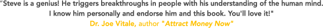 Steve is a genius! He triggers breakthroughs in people with his understanding of the human mind. I know him personally and endorse him and this book. You'll love it! Dr. Joe Vitale, author Attract Money Now